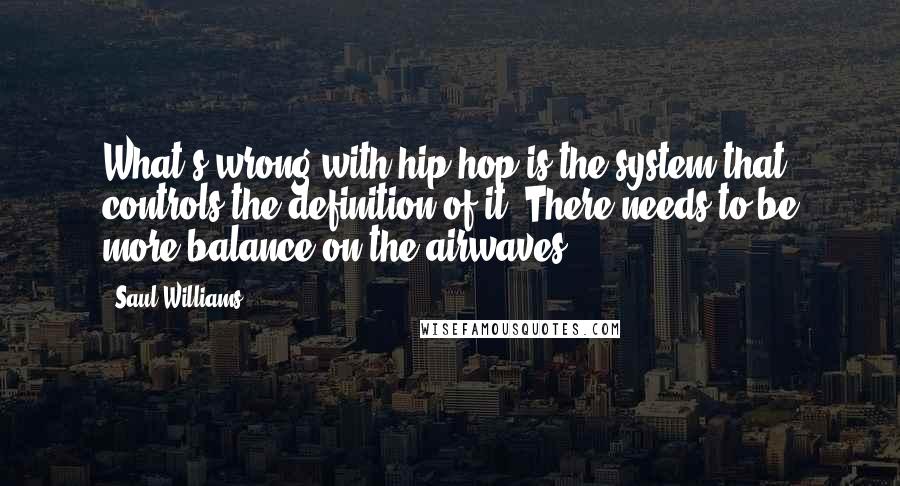 Saul Williams Quotes: What's wrong with hip-hop is the system that controls the definition of it. There needs to be more balance on the airwaves.