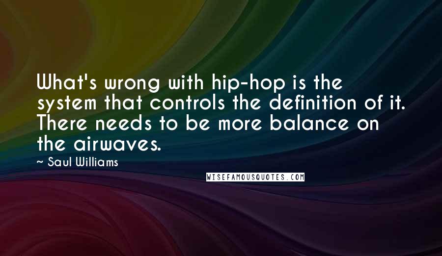 Saul Williams Quotes: What's wrong with hip-hop is the system that controls the definition of it. There needs to be more balance on the airwaves.