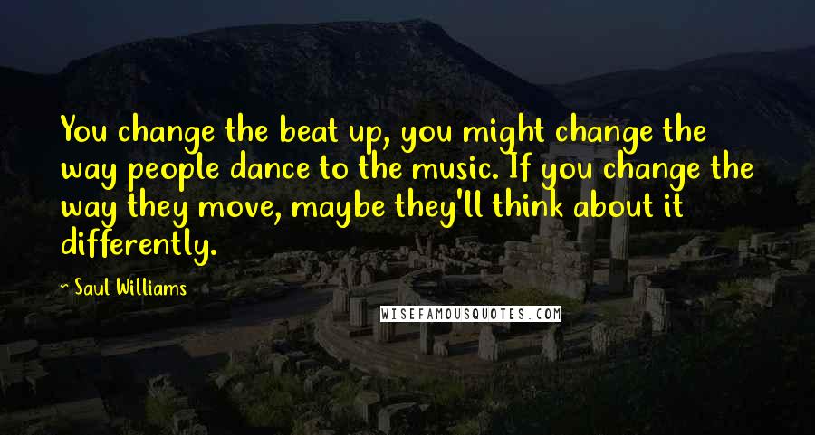 Saul Williams Quotes: You change the beat up, you might change the way people dance to the music. If you change the way they move, maybe they'll think about it differently.