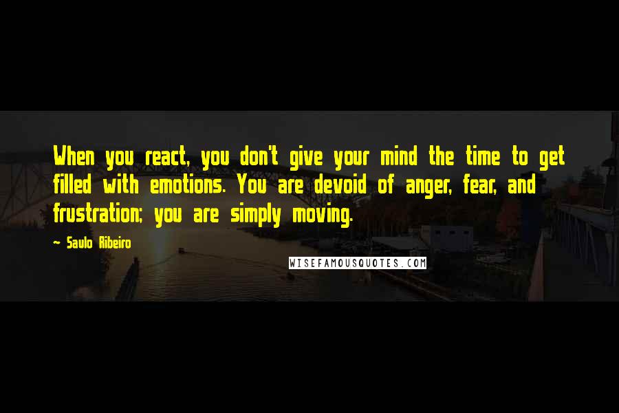 Saulo Ribeiro Quotes: When you react, you don't give your mind the time to get filled with emotions. You are devoid of anger, fear, and frustration; you are simply moving.