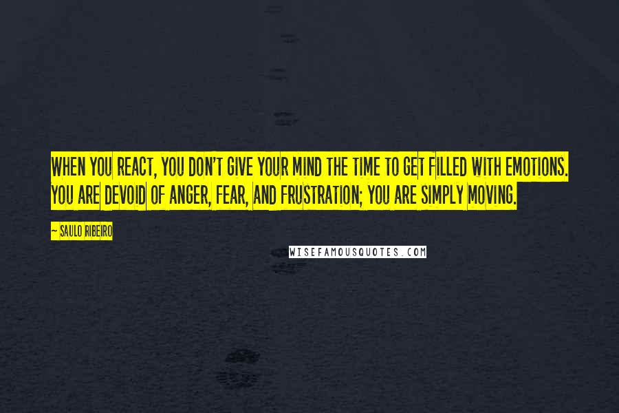 Saulo Ribeiro Quotes: When you react, you don't give your mind the time to get filled with emotions. You are devoid of anger, fear, and frustration; you are simply moving.