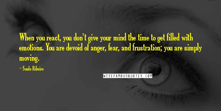 Saulo Ribeiro Quotes: When you react, you don't give your mind the time to get filled with emotions. You are devoid of anger, fear, and frustration; you are simply moving.