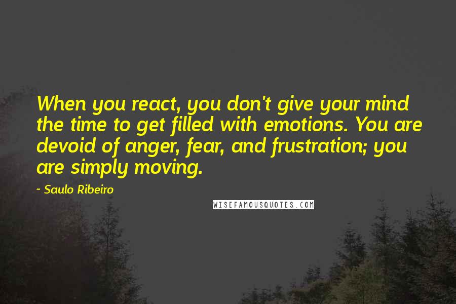 Saulo Ribeiro Quotes: When you react, you don't give your mind the time to get filled with emotions. You are devoid of anger, fear, and frustration; you are simply moving.