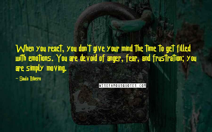 Saulo Ribeiro Quotes: When you react, you don't give your mind the time to get filled with emotions. You are devoid of anger, fear, and frustration; you are simply moving.