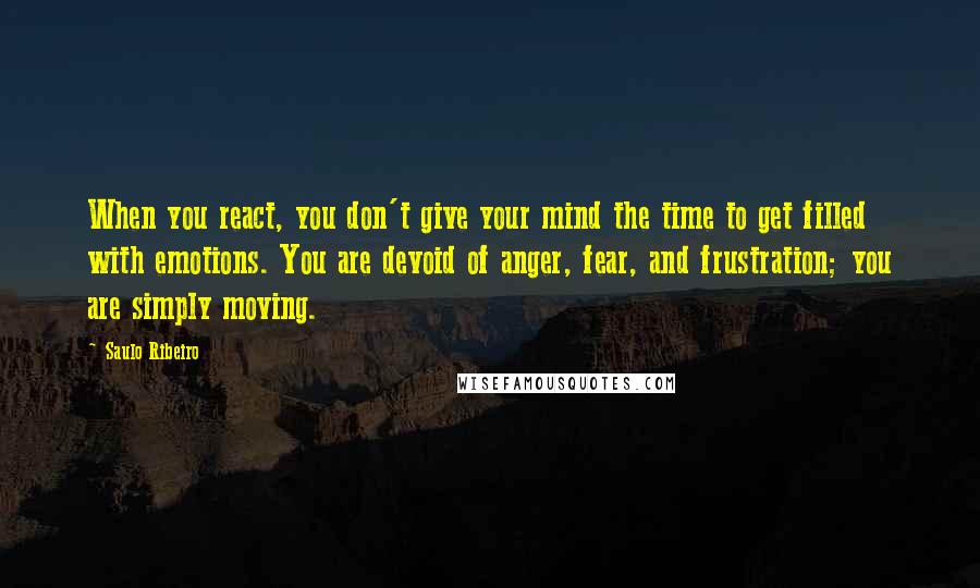 Saulo Ribeiro Quotes: When you react, you don't give your mind the time to get filled with emotions. You are devoid of anger, fear, and frustration; you are simply moving.