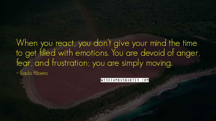 Saulo Ribeiro Quotes: When you react, you don't give your mind the time to get filled with emotions. You are devoid of anger, fear, and frustration; you are simply moving.