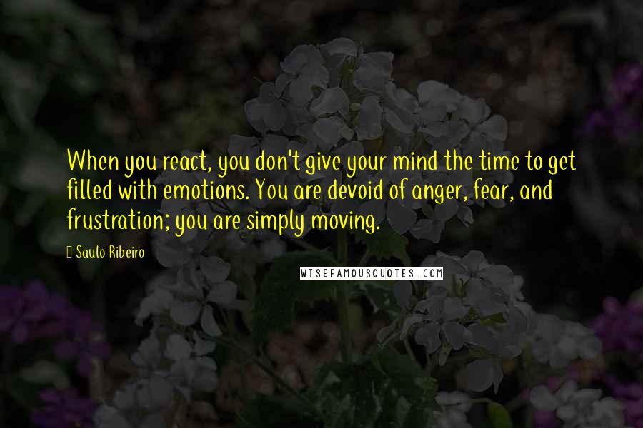 Saulo Ribeiro Quotes: When you react, you don't give your mind the time to get filled with emotions. You are devoid of anger, fear, and frustration; you are simply moving.