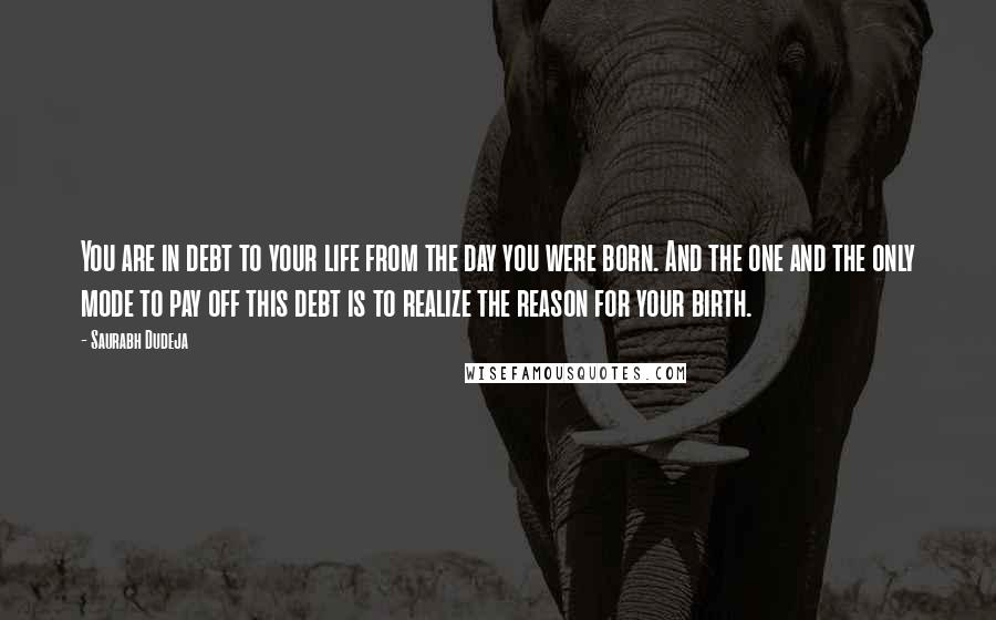 Saurabh Dudeja Quotes: You are in debt to your life from the day you were born. And the one and the only mode to pay off this debt is to realize the reason for your birth.