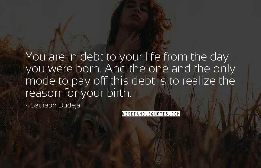 Saurabh Dudeja Quotes: You are in debt to your life from the day you were born. And the one and the only mode to pay off this debt is to realize the reason for your birth.