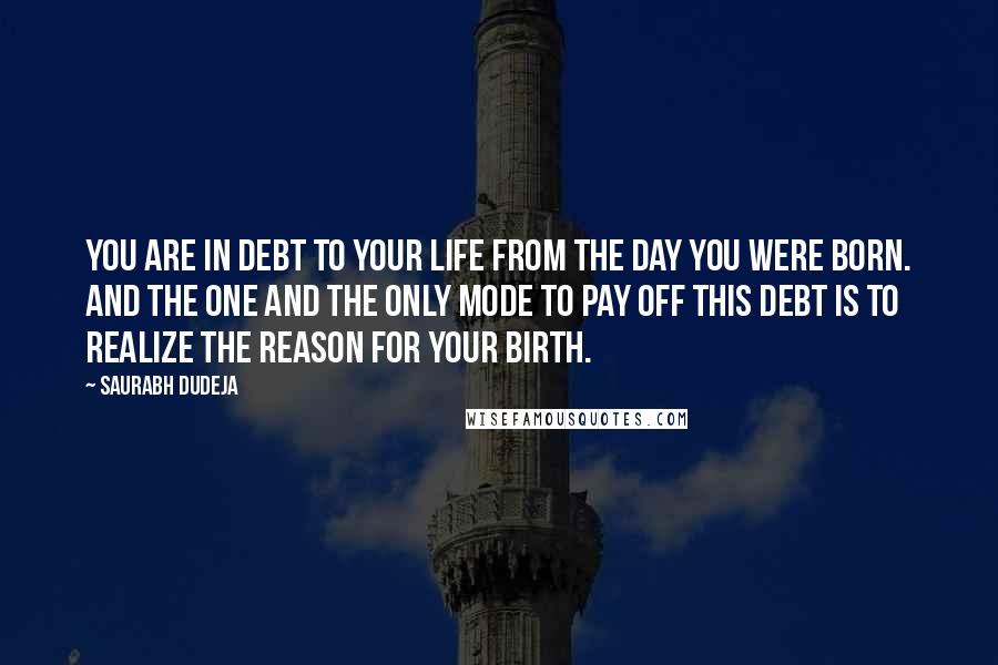 Saurabh Dudeja Quotes: You are in debt to your life from the day you were born. And the one and the only mode to pay off this debt is to realize the reason for your birth.