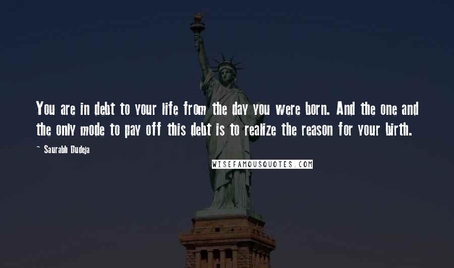 Saurabh Dudeja Quotes: You are in debt to your life from the day you were born. And the one and the only mode to pay off this debt is to realize the reason for your birth.