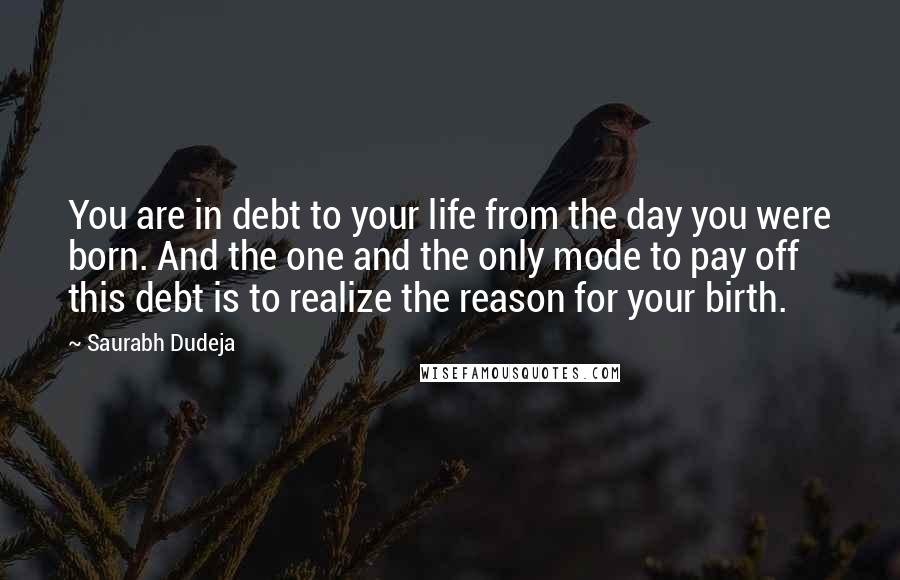 Saurabh Dudeja Quotes: You are in debt to your life from the day you were born. And the one and the only mode to pay off this debt is to realize the reason for your birth.