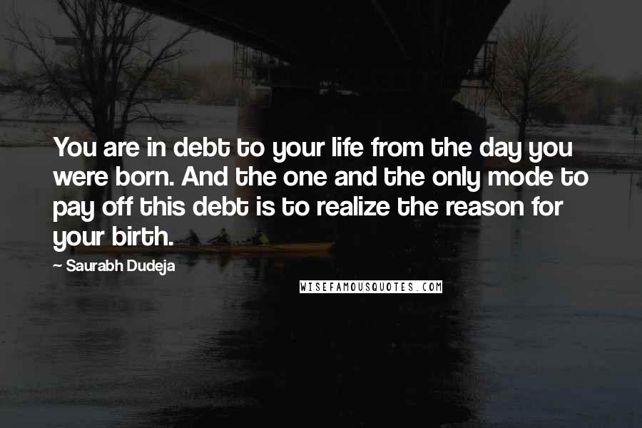 Saurabh Dudeja Quotes: You are in debt to your life from the day you were born. And the one and the only mode to pay off this debt is to realize the reason for your birth.