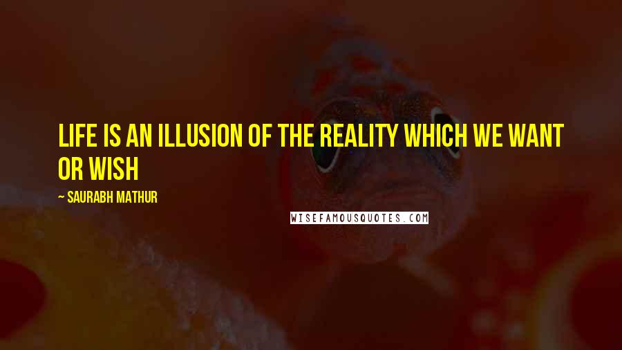 Saurabh Mathur Quotes: Life is an illusion of the reality which we want or wish