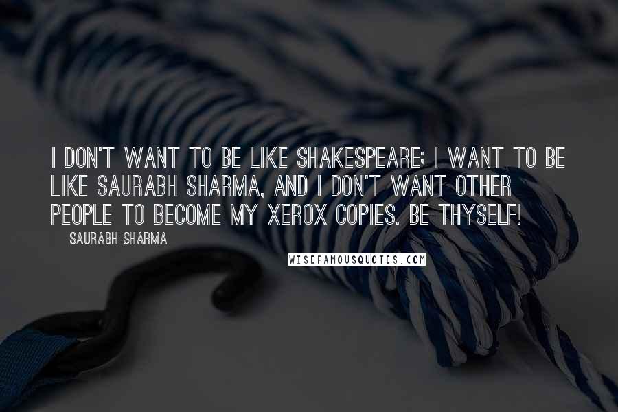 Saurabh Sharma Quotes: I don't want to be like Shakespeare; I want to be like Saurabh Sharma, and I don't want other people to become my xerox copies. Be Thyself!