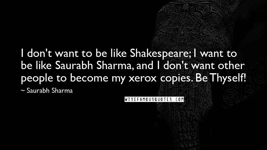 Saurabh Sharma Quotes: I don't want to be like Shakespeare; I want to be like Saurabh Sharma, and I don't want other people to become my xerox copies. Be Thyself!