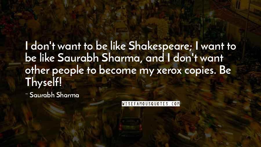 Saurabh Sharma Quotes: I don't want to be like Shakespeare; I want to be like Saurabh Sharma, and I don't want other people to become my xerox copies. Be Thyself!