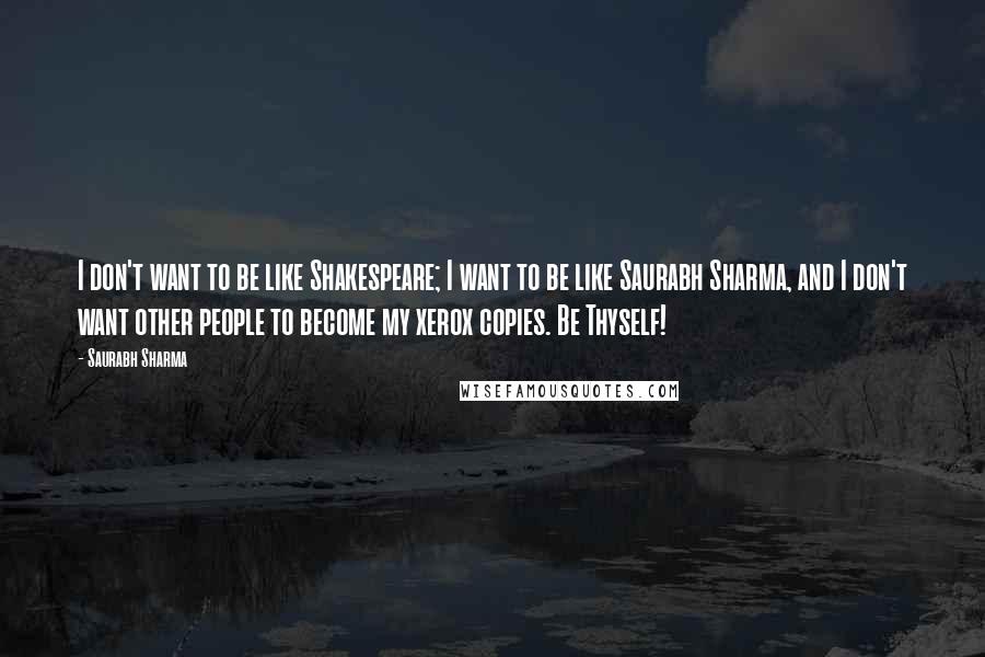 Saurabh Sharma Quotes: I don't want to be like Shakespeare; I want to be like Saurabh Sharma, and I don't want other people to become my xerox copies. Be Thyself!