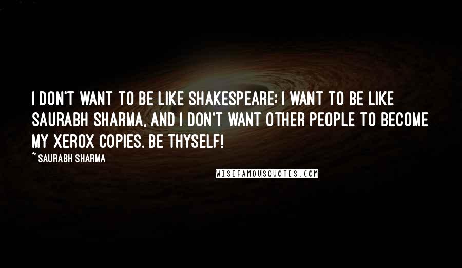 Saurabh Sharma Quotes: I don't want to be like Shakespeare; I want to be like Saurabh Sharma, and I don't want other people to become my xerox copies. Be Thyself!