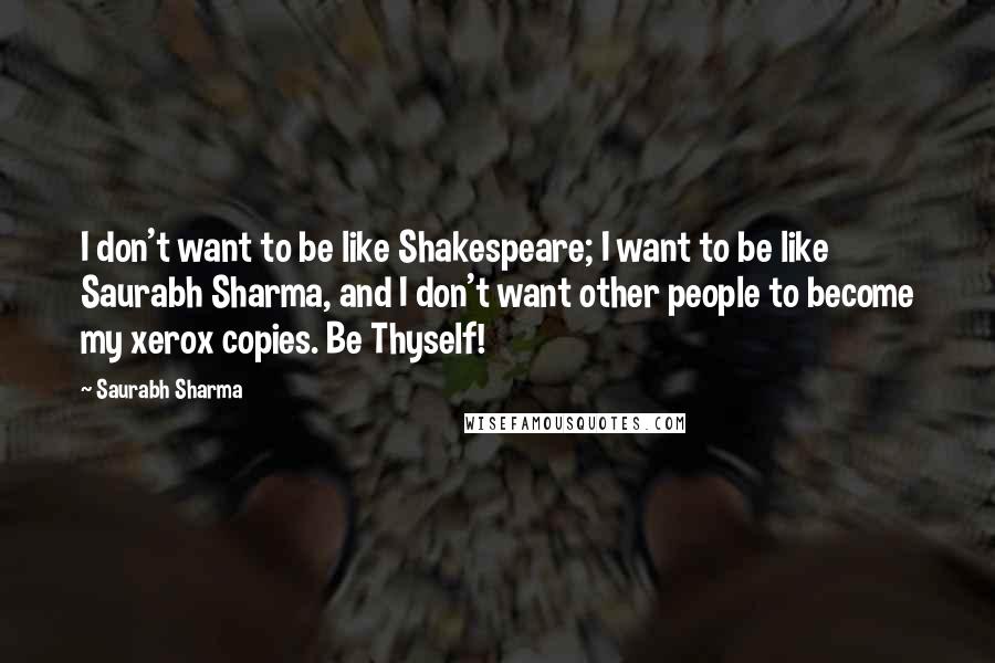 Saurabh Sharma Quotes: I don't want to be like Shakespeare; I want to be like Saurabh Sharma, and I don't want other people to become my xerox copies. Be Thyself!