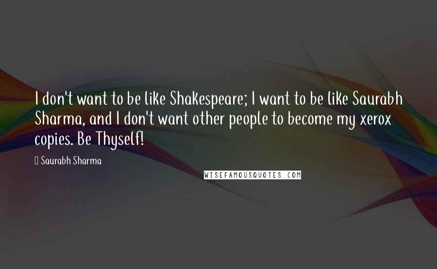 Saurabh Sharma Quotes: I don't want to be like Shakespeare; I want to be like Saurabh Sharma, and I don't want other people to become my xerox copies. Be Thyself!