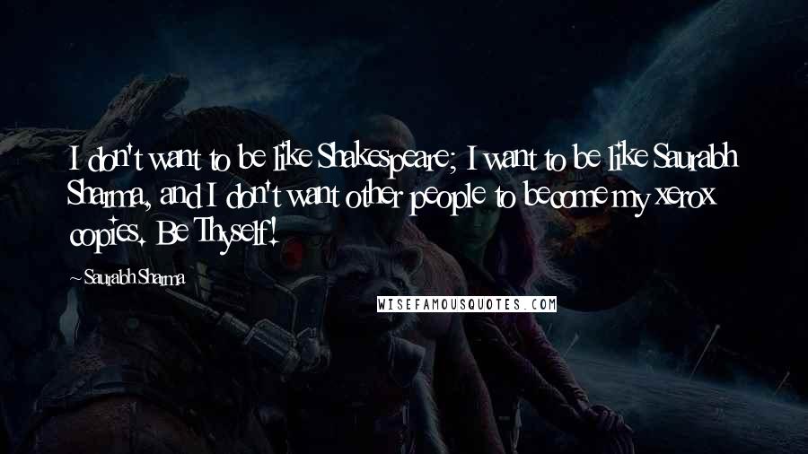 Saurabh Sharma Quotes: I don't want to be like Shakespeare; I want to be like Saurabh Sharma, and I don't want other people to become my xerox copies. Be Thyself!