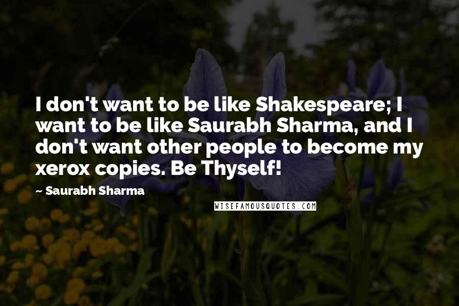 Saurabh Sharma Quotes: I don't want to be like Shakespeare; I want to be like Saurabh Sharma, and I don't want other people to become my xerox copies. Be Thyself!