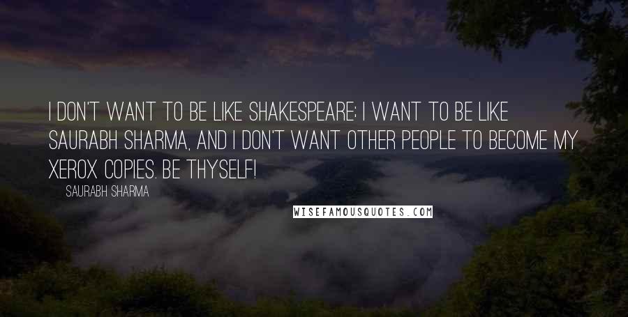 Saurabh Sharma Quotes: I don't want to be like Shakespeare; I want to be like Saurabh Sharma, and I don't want other people to become my xerox copies. Be Thyself!