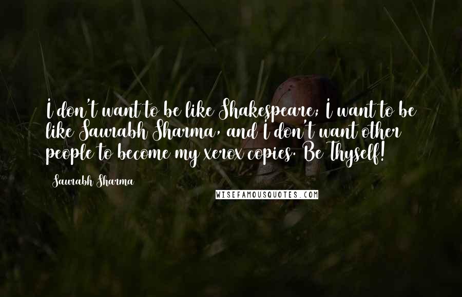 Saurabh Sharma Quotes: I don't want to be like Shakespeare; I want to be like Saurabh Sharma, and I don't want other people to become my xerox copies. Be Thyself!