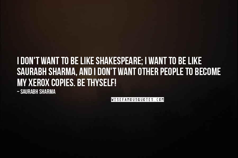 Saurabh Sharma Quotes: I don't want to be like Shakespeare; I want to be like Saurabh Sharma, and I don't want other people to become my xerox copies. Be Thyself!