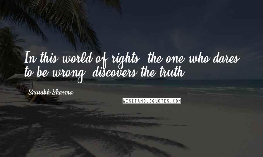 Saurabh Sharma Quotes: In this world of rights, the one who dares to be wrong, discovers the truth.