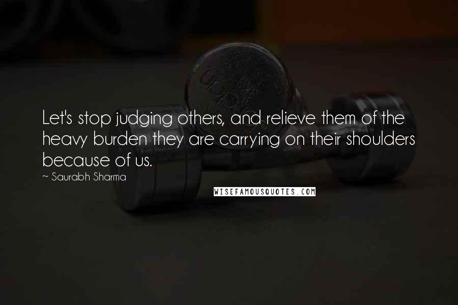 Saurabh Sharma Quotes: Let's stop judging others, and relieve them of the heavy burden they are carrying on their shoulders because of us.