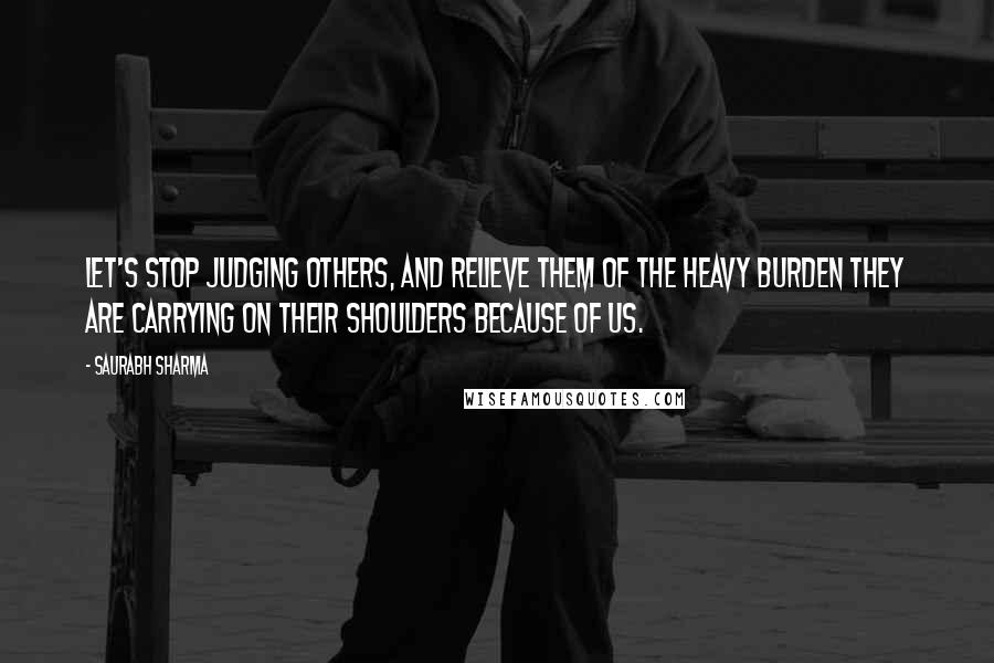 Saurabh Sharma Quotes: Let's stop judging others, and relieve them of the heavy burden they are carrying on their shoulders because of us.