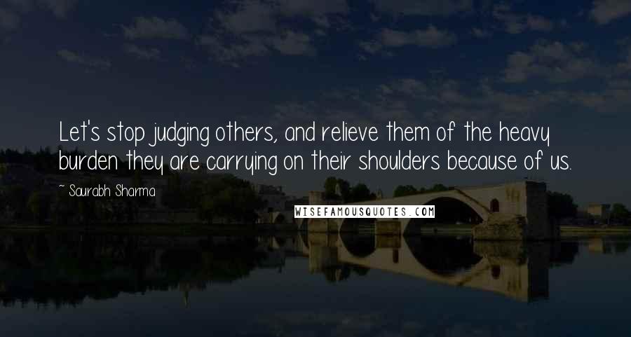 Saurabh Sharma Quotes: Let's stop judging others, and relieve them of the heavy burden they are carrying on their shoulders because of us.