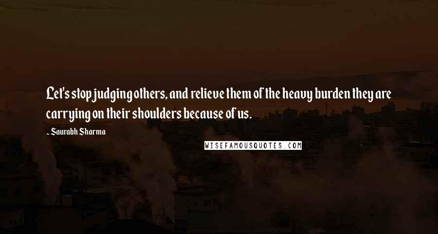 Saurabh Sharma Quotes: Let's stop judging others, and relieve them of the heavy burden they are carrying on their shoulders because of us.