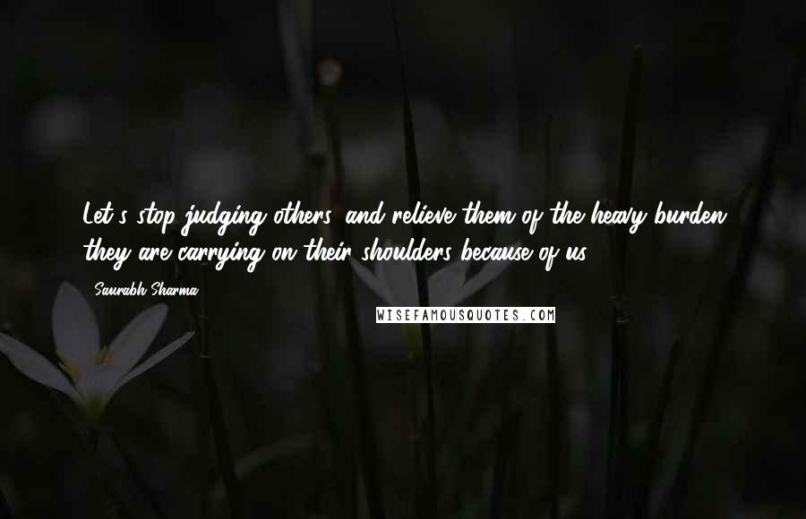 Saurabh Sharma Quotes: Let's stop judging others, and relieve them of the heavy burden they are carrying on their shoulders because of us.