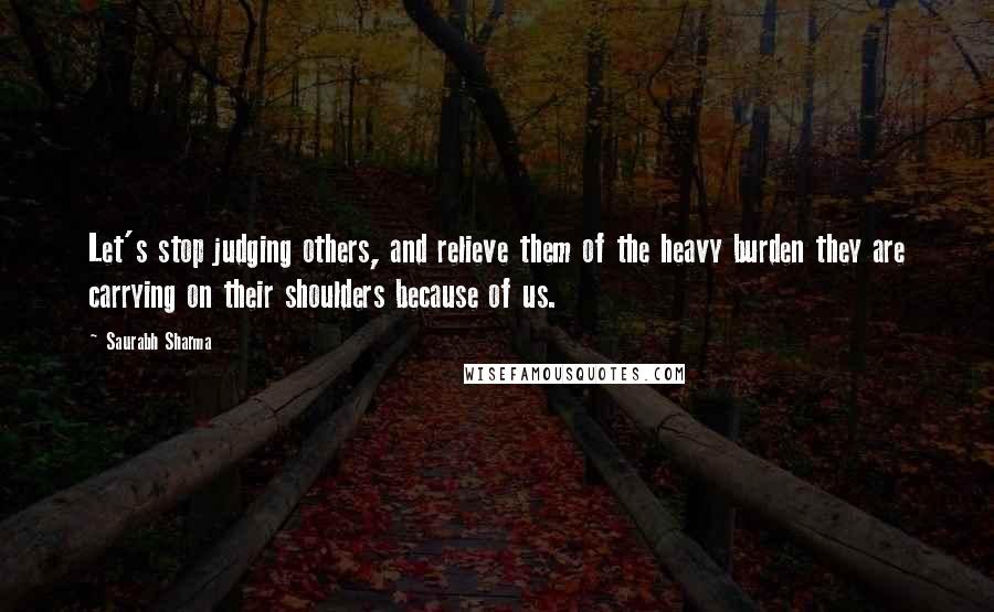 Saurabh Sharma Quotes: Let's stop judging others, and relieve them of the heavy burden they are carrying on their shoulders because of us.