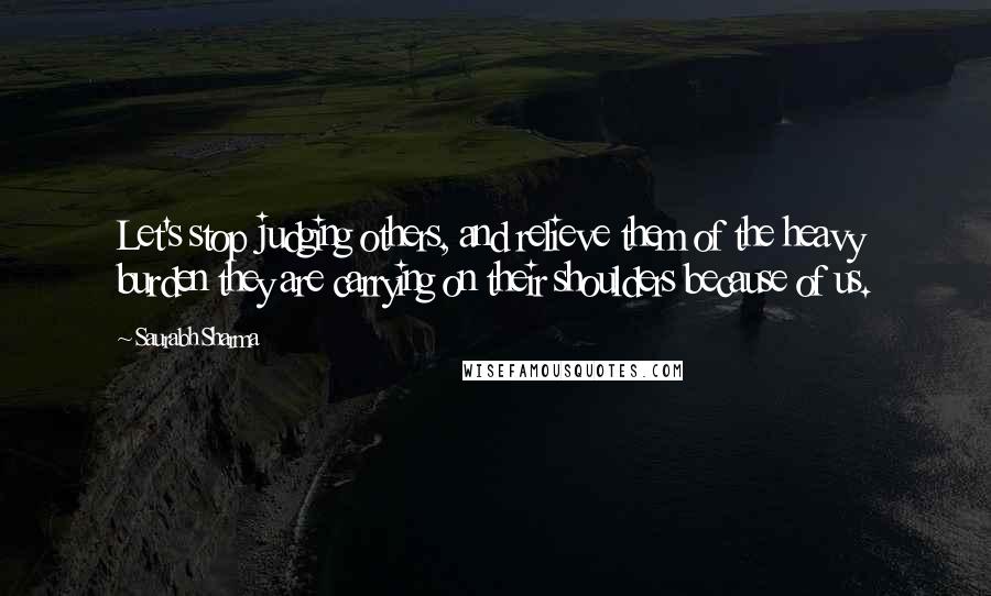 Saurabh Sharma Quotes: Let's stop judging others, and relieve them of the heavy burden they are carrying on their shoulders because of us.