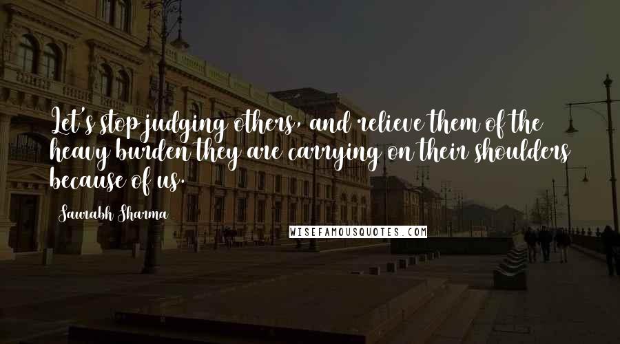 Saurabh Sharma Quotes: Let's stop judging others, and relieve them of the heavy burden they are carrying on their shoulders because of us.