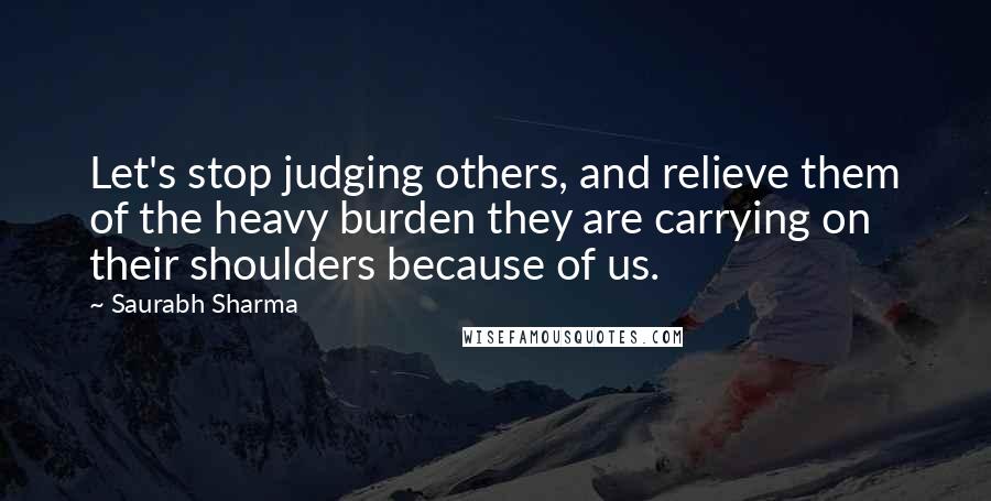 Saurabh Sharma Quotes: Let's stop judging others, and relieve them of the heavy burden they are carrying on their shoulders because of us.