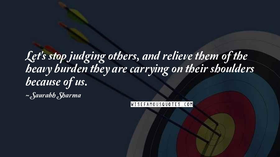 Saurabh Sharma Quotes: Let's stop judging others, and relieve them of the heavy burden they are carrying on their shoulders because of us.