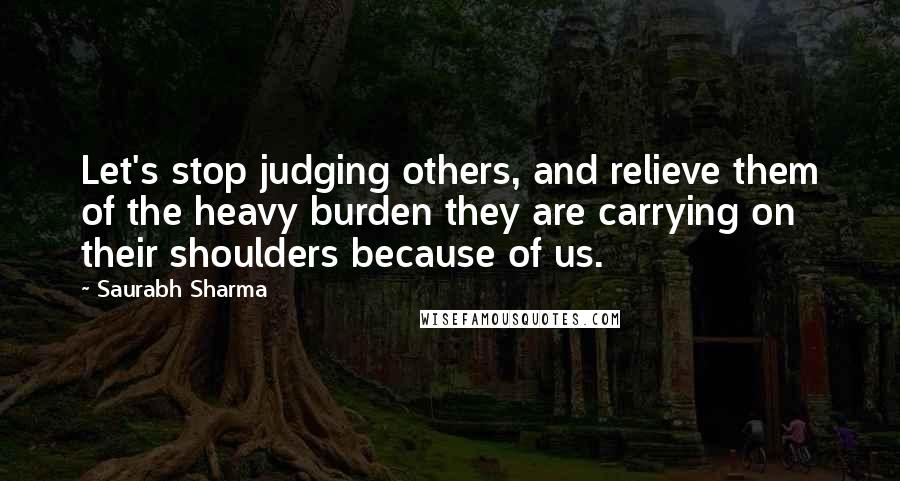 Saurabh Sharma Quotes: Let's stop judging others, and relieve them of the heavy burden they are carrying on their shoulders because of us.