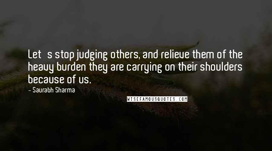 Saurabh Sharma Quotes: Let's stop judging others, and relieve them of the heavy burden they are carrying on their shoulders because of us.