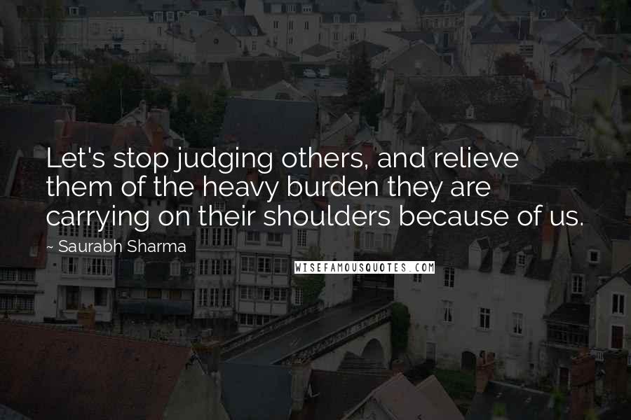 Saurabh Sharma Quotes: Let's stop judging others, and relieve them of the heavy burden they are carrying on their shoulders because of us.