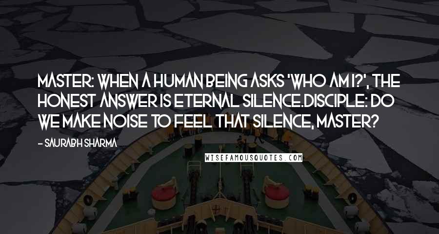 Saurabh Sharma Quotes: Master: When a human being asks 'WHO AM I?', the honest answer is eternal silence.Disciple: Do we make noise to feel that silence, Master?