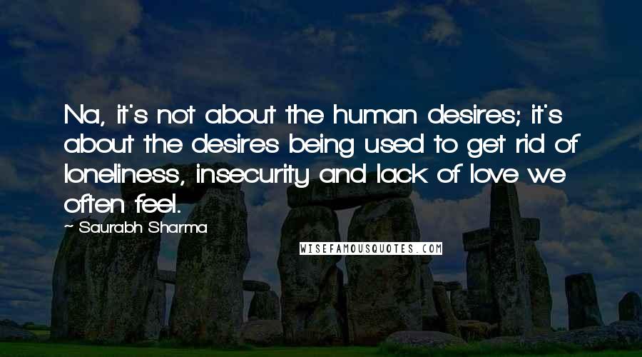 Saurabh Sharma Quotes: Na, it's not about the human desires; it's about the desires being used to get rid of loneliness, insecurity and lack of love we often feel.