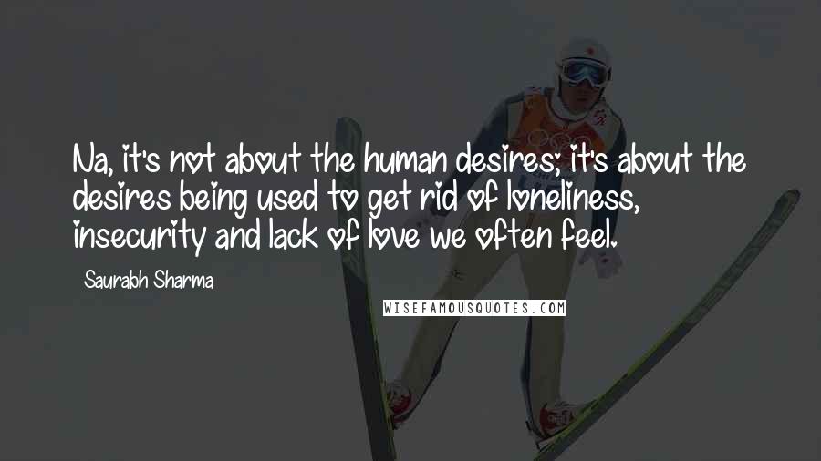 Saurabh Sharma Quotes: Na, it's not about the human desires; it's about the desires being used to get rid of loneliness, insecurity and lack of love we often feel.