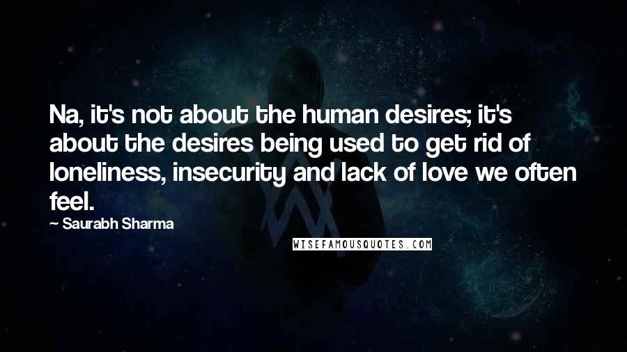 Saurabh Sharma Quotes: Na, it's not about the human desires; it's about the desires being used to get rid of loneliness, insecurity and lack of love we often feel.