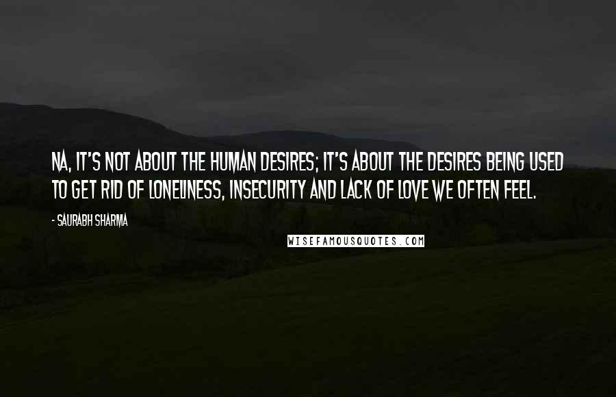 Saurabh Sharma Quotes: Na, it's not about the human desires; it's about the desires being used to get rid of loneliness, insecurity and lack of love we often feel.