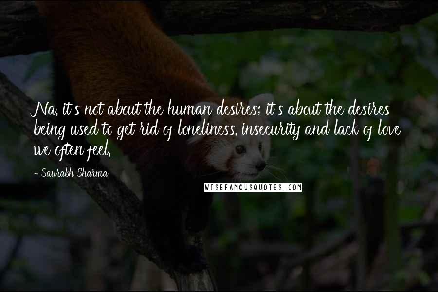 Saurabh Sharma Quotes: Na, it's not about the human desires; it's about the desires being used to get rid of loneliness, insecurity and lack of love we often feel.